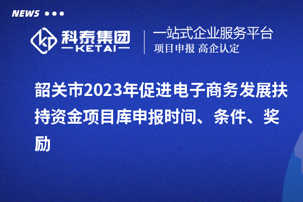 韶关市2023年促进电子商务发展扶持资金项目库申报时间、条件、奖励