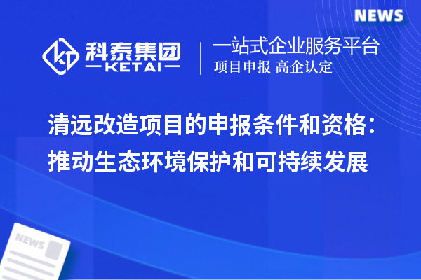 清远改造项目的申报条件和资格：推动生态环境保护和可持续发展