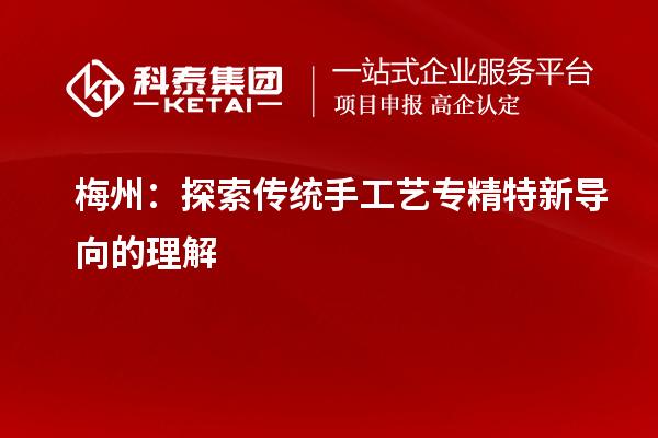 梅州：探索传统手工艺专精特新导向的理解