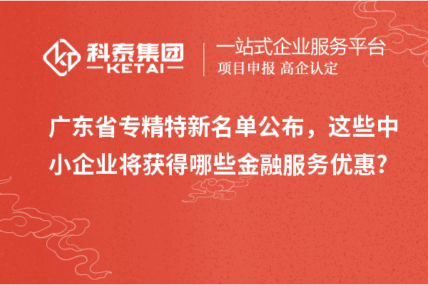 广东省专精特新名单公布，这些中小企业将获得哪些金融服务优惠?