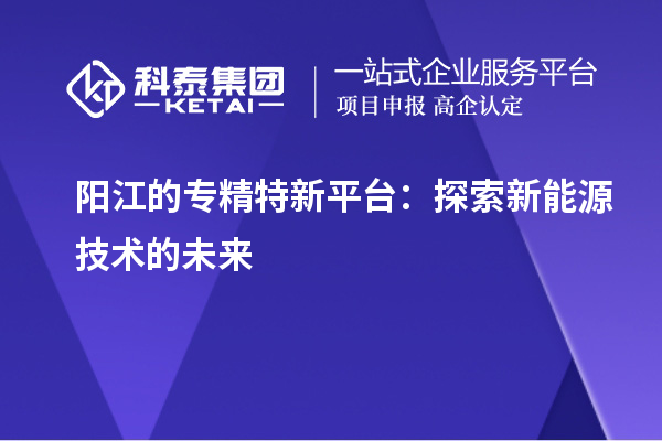 阳江的专精特新平台：探索新能源技术的未来