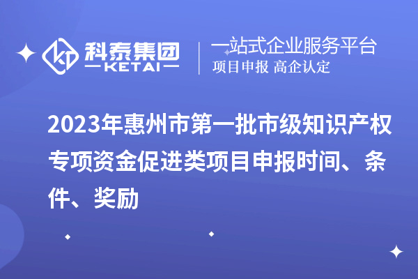 2023年惠州市第一批市级知识产权专项资金促进类项目申报时间、条件、奖励