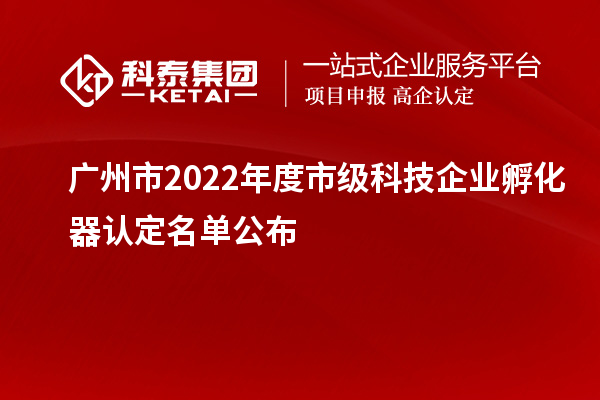 广州市2022年度市级科技企业孵化器认定名单公布