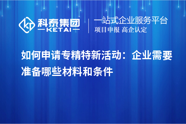 如何申请专精特新活动：企业需要准备哪些材料和条件