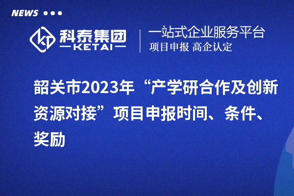 韶关市2023年“产学研合作及创新资源对接”项目申报时间、条件、奖励