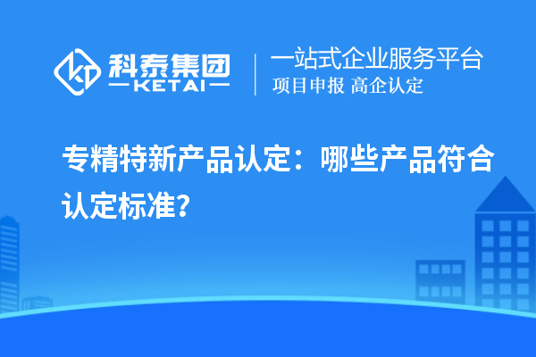 专精特新产品认定：哪些产品符合认定标准？