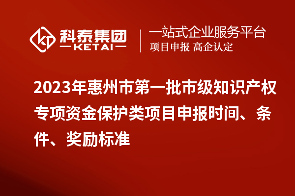 2023年惠州市第一批市级知识产权专项资金保护类项目申报时间、条件、奖励标准