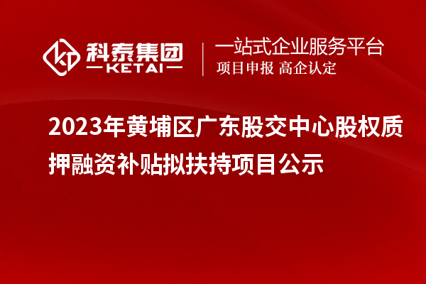 2023年黄埔区广东股交中心股权质押融资补贴拟扶持项目公示