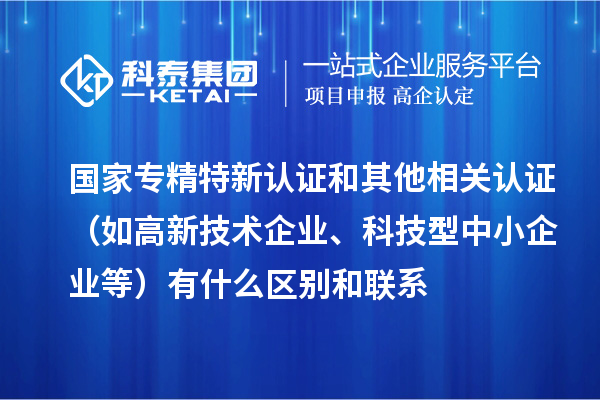 国家专精特新认证和其他相关认证（如高新技术企业、科技型中小企业等）有什么区别和联系