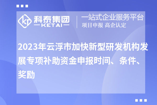 2023年云浮市加快新型研发机构发展专项补助资金申报时间、条件、奖励