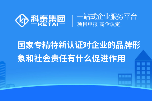 国家专精特新认证对企业的品牌形象和社会责任有什么促进作用