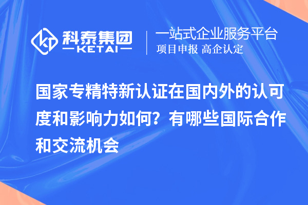 国家专精特新认证在国内外的认可度和影响力如何？有哪些国际合作和交流机会