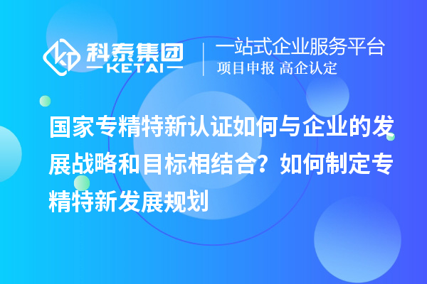 国家专精特新认证如何与企业的发展战略和目标相结合？如何制定专精特新发展规划