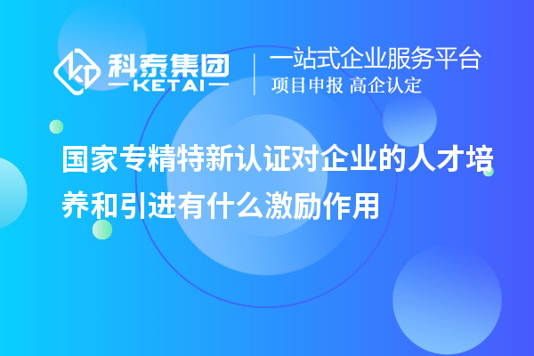 国家专精特新认证对企业的人才培养和引进有什么激励作用