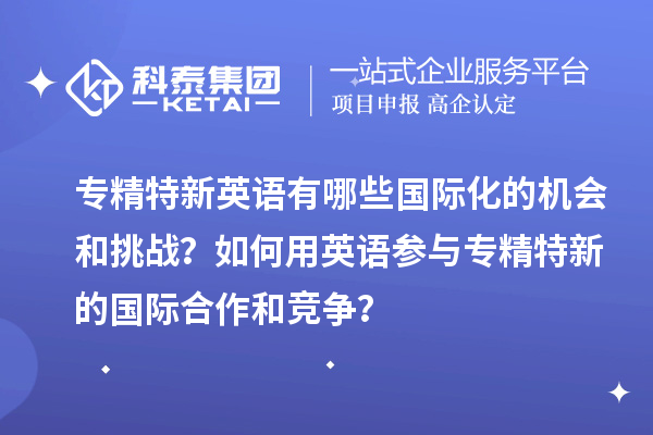 专精特新英语有哪些国际化的机会和挑战？如何用英语参与专精特新的国际合作和竞争？