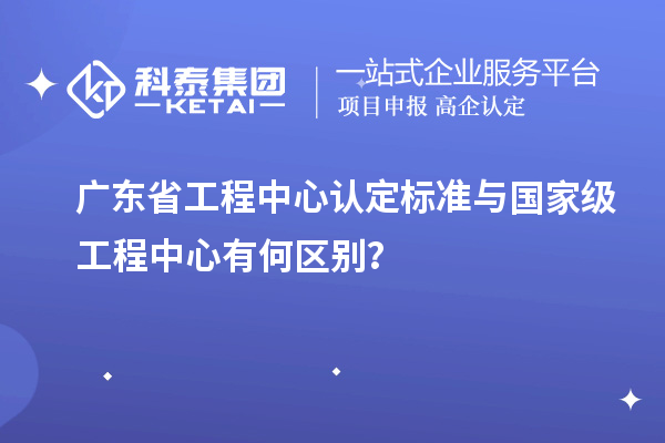 广东省工程中心认定标准与国家级工程中心有何区别？