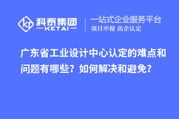 广东省工业设计中心认定的难点和问题有哪些？如何解决和避免？