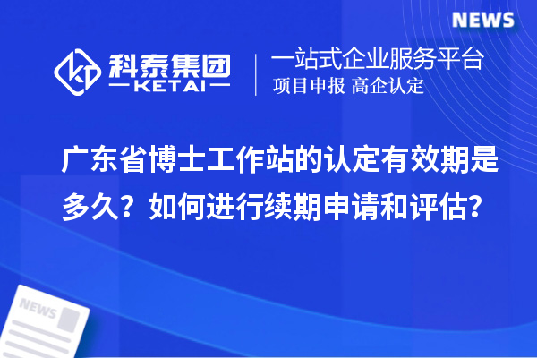 广东省博士工作站的认定有效期是多久？如何进行续期申请和评估？