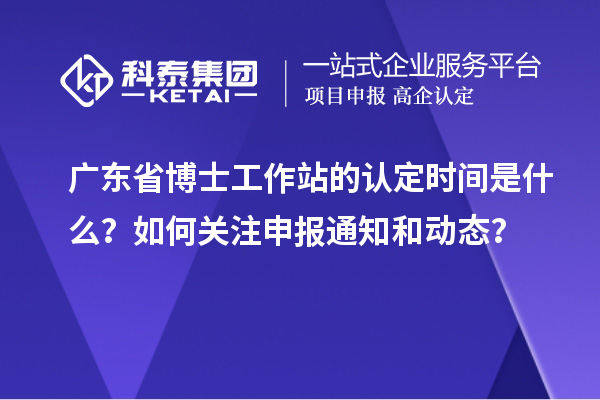 广东省博士工作站的认定时间是什么？如何关注申报通知和动态？