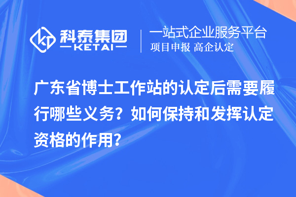 广东省博士工作站的认定后需要履行哪些义务？如何保持和发挥认定资格的作用？