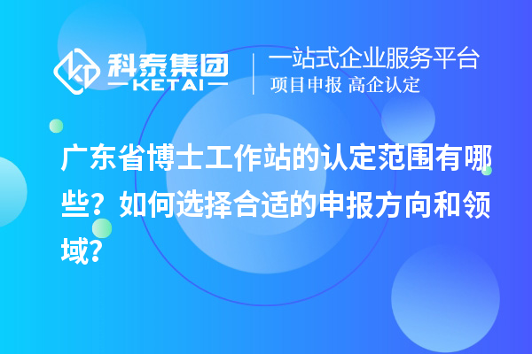 广东省博士工作站的认定范围有哪些？如何选择合适的申报方向和领域？