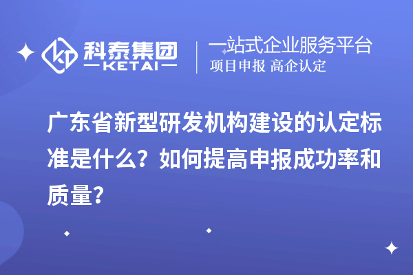 广东省新型研发机构建设的认定标准是什么？如何提高申报成功率和质量？