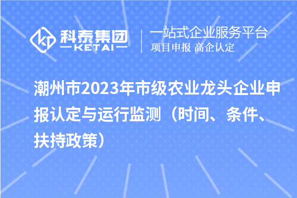 潮州市2023年市级农业龙头企业申报认定与运行监测（时间、条件、扶持政策）