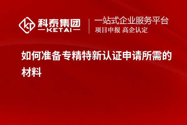 如何准备专精特新认证申请所需的材料