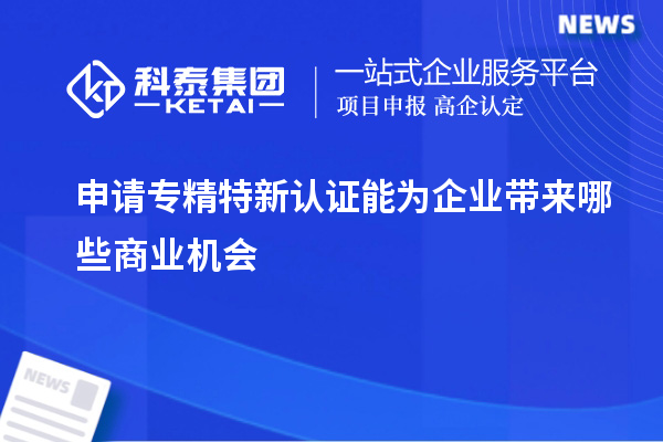 申请专精特新认证能为企业带来哪些商业机会