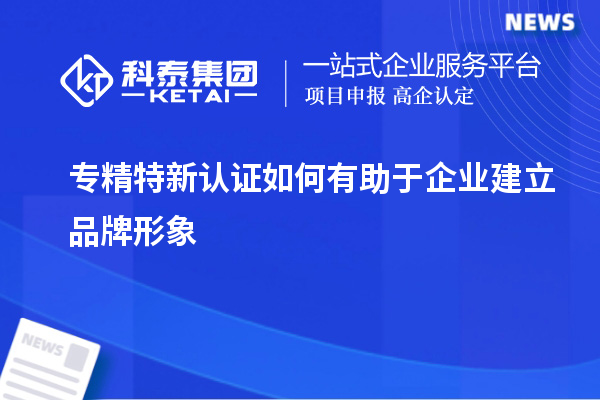 专精特新认证如何有助于企业建立品牌形象