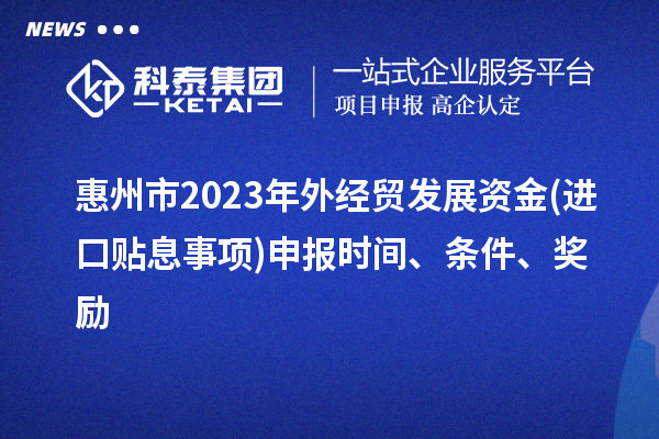 惠州市2023年外经贸发展资金(进口贴息事项)申报时间、条件、奖励