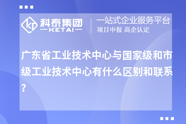 广东省工业技术中心与国家级和市级工业技术中心有什么区别和联系？