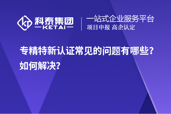 专精特新认证常见的问题有哪些？如何解决？