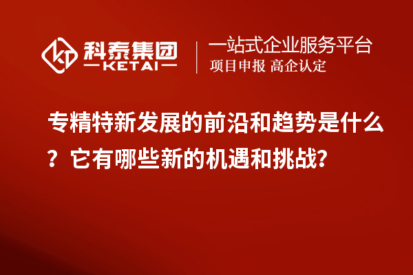 专精特新发展的前沿和趋势是什么？它有哪些新的机遇和挑战？