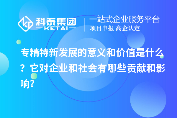 专精特新发展的意义和价值是什么？它对企业和社会有哪些贡献和影响？