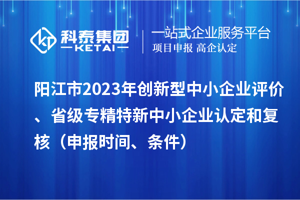 阳江市2023年创新型中小企业评价、省级专精特新中小企业认定和复核（申报时间、条件）