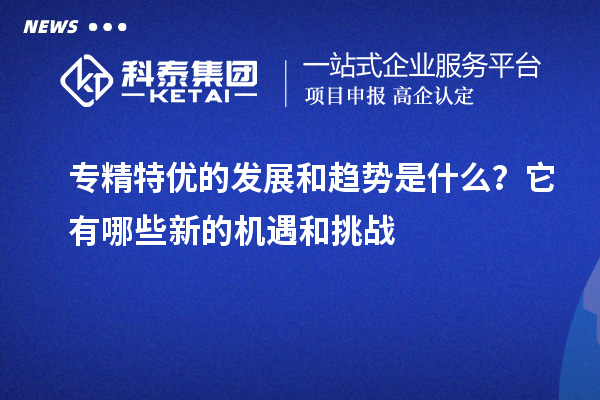 专精特优的发展和趋势是什么？它有哪些新的机遇和挑战