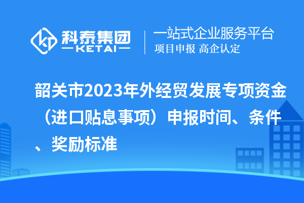 韶关市2023年外经贸发展专项资金（进口贴息事项）申报时间、条件、奖励标准