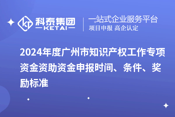 2024年度广州市知识产权工作专项资金资助资金申报时间、条件、奖励标准