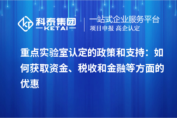 重点实验室认定的政策和支持：如何获取资金、税收和金融等方面的优惠