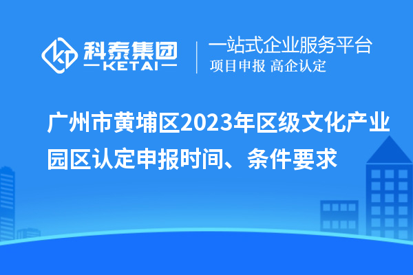 广州市黄埔区2023年区级文化产业园区认定申报时间、条件要求