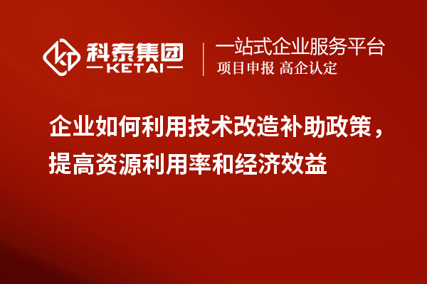 企业如何利用技术改造补助政策，提高资源利用率和经济效益