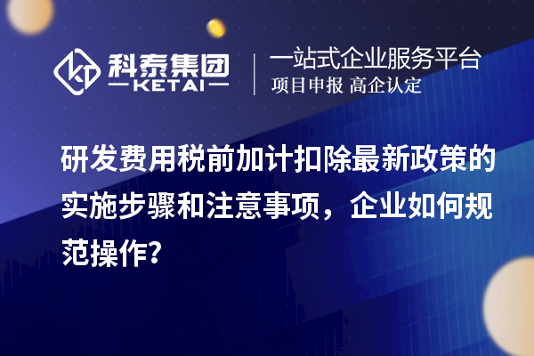 研发费用税前加计扣除最新政策的实施步骤和注意事项，企业如何规范操作？