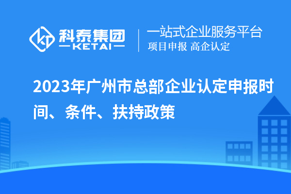 2023年广州市总部企业认定申报时间、条件、扶持政策