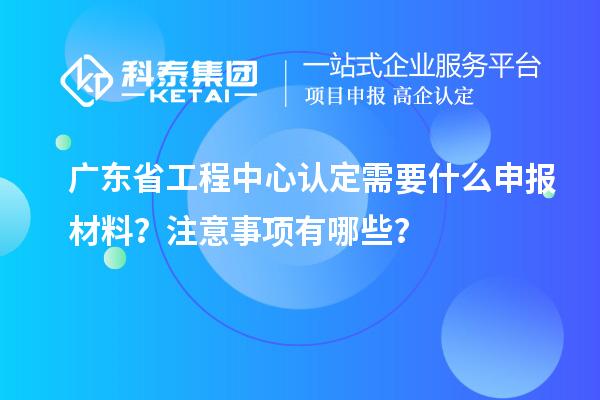 广东省工程中心认定需要什么申报材料？注意事项有哪些？