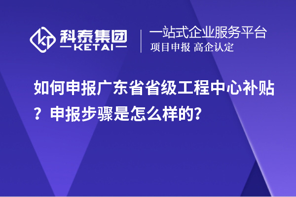 如何申报广东省省级工程中心补贴？申报步骤是怎么样的？