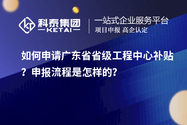 如何申请广东省省级工程中心补贴？申报流程是怎样的？