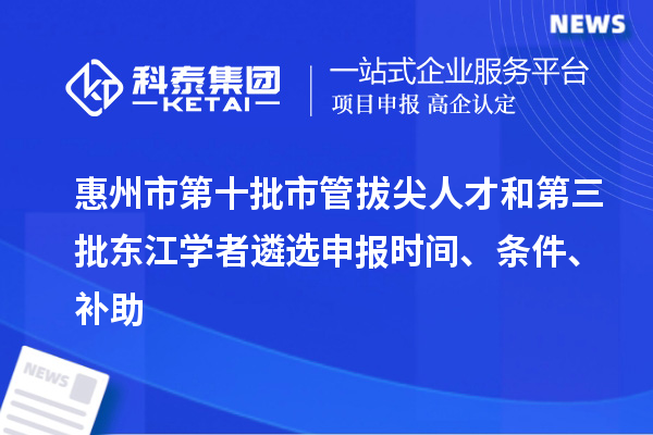 惠州市第十批市管拔尖人才和第三批东江学者遴选申报时间、条件、补助