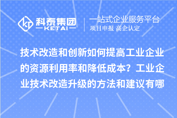 技术改造和创新如何提高工业企业的资源利用率和降低成本？工业企业技术改造升级的方法和建议有哪些？