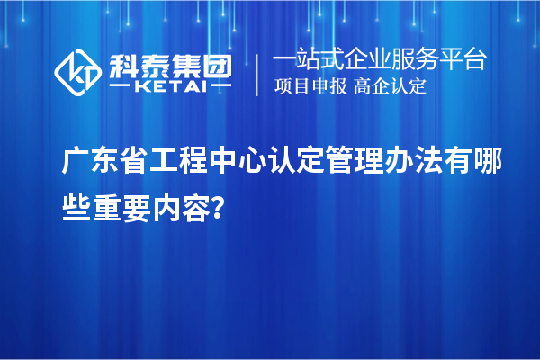 广东省工程中心认定管理办法有哪些重要内容？